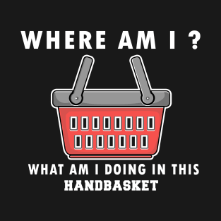 WHERE AM I ? WHAT AM I DOING IN THIS HANDBASKET T-Shirt