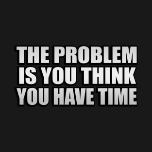 The problem is you think you have time T-Shirt