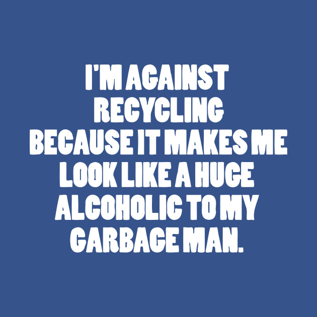 I'M AGAINST RECYCLING Because It Makes Me Look Like A Huge Alcoholic To My Garbage Man - Waste - T-Shirt