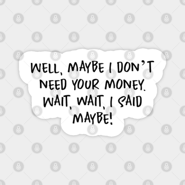 Well, maybe I don’t need your money. Wait, wait, I said maybe! Well