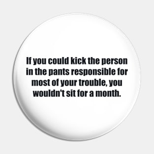 If you could kick the person in the pants responsible for most of your trouble, you wouldn't sit for a month Pin