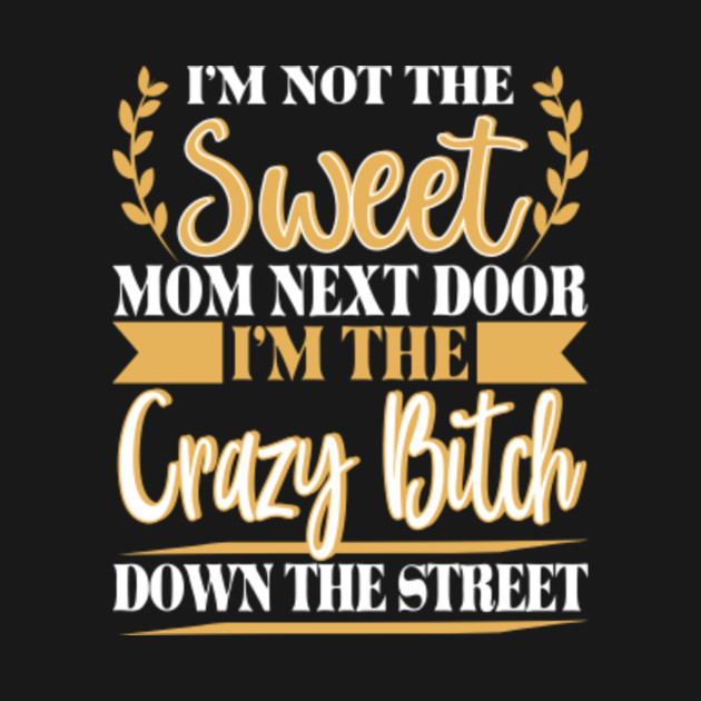 I M Not The Sweet Mom Next Door I M The Crazy Bitch Down The Street