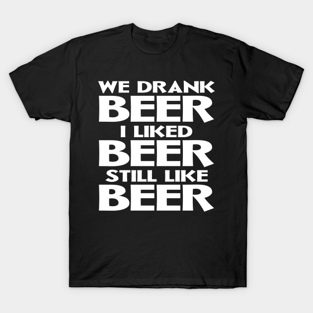 We Drank Beer I Liked Beer Still Like Beer - Funny Beer Gift - T-Shirt ...