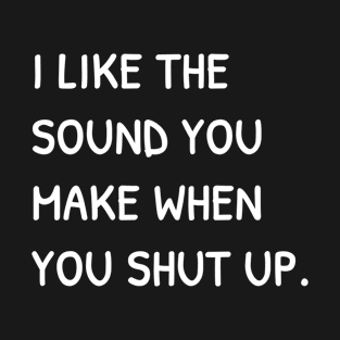 I Like The Sound You Make When You Shut Up Funny Sarcasm T-Shirt