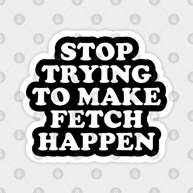 stop trying to make fetch happen