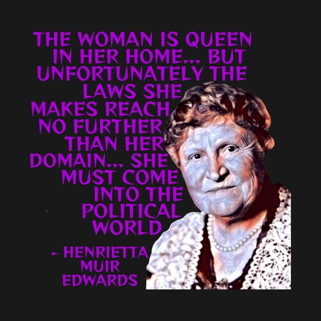 Henrietta Muir Edwards - The Woman Is Queen In Her Home... But Unfortunately The Laws She Makes Reach No Further Than Her Domain... She Must Come Into The Political World by Courage Today Designs