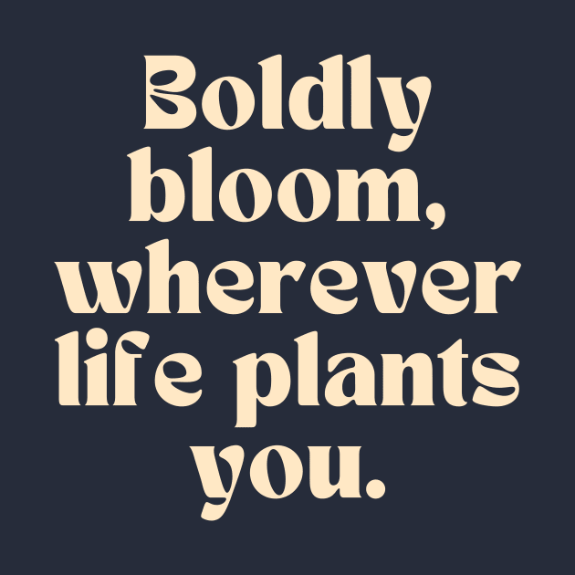 Boldly bloom, wherever life plants you. by thedesignleague