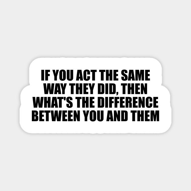 If you act the same way they did, then what's the difference between you and them Magnet by D1FF3R3NT