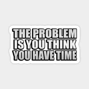 The problem is you think you have time Magnet