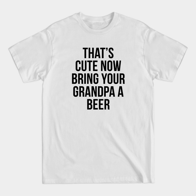 That's Cute Now Bring Your Grandpa A Beer - Thats Cute Now Bring Your Grandpa A Be - T-Shirt