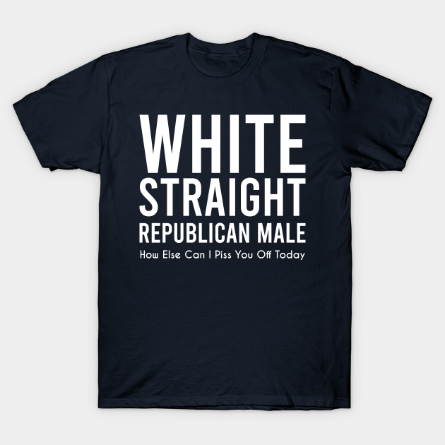 white straight republican male, how else can i piss you off today - White Straight Republican Male - T-Shirt