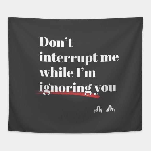Don't interrupt me while I'm ignoring you