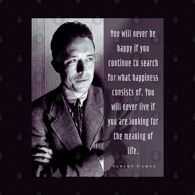 Albert Camus black and white portrait and quote: You will never be happy if you continue to search for what happiness consists of.... by artbleed