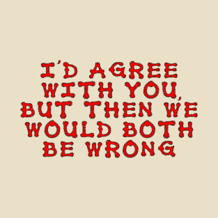 I'd agree with you, but then we would both be wrong T-Shirt