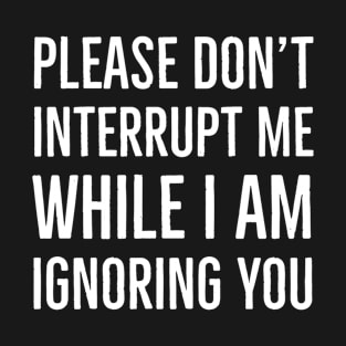 Please Don't Interrupt Me While I Am Ignoring You T-Shirt