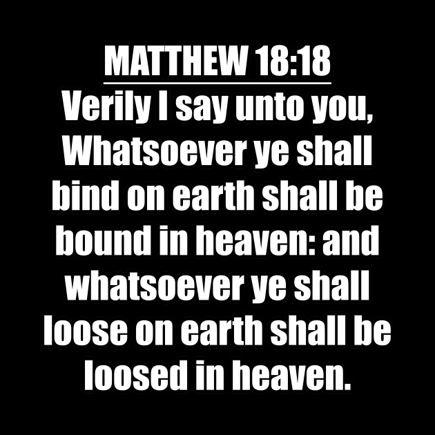 Matthew 18:18 " Verily I say unto you, Whatsoever ye shall bind on earth shall be bound in heaven: and whatsoever ye shall loose on earth shall be loosed in heaven. " King James Version (KJV) by Holy Bible Verses