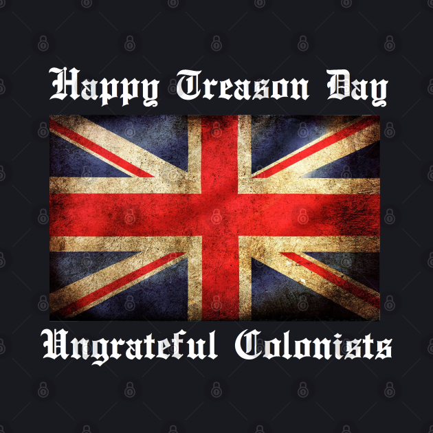 HAPPY TREASON DAY UNGRATEFUL COLONISTS - 4th Of July ...