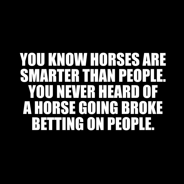You know horses are smarter than people. You never heard of a horse going broke betting on people by CRE4T1V1TY