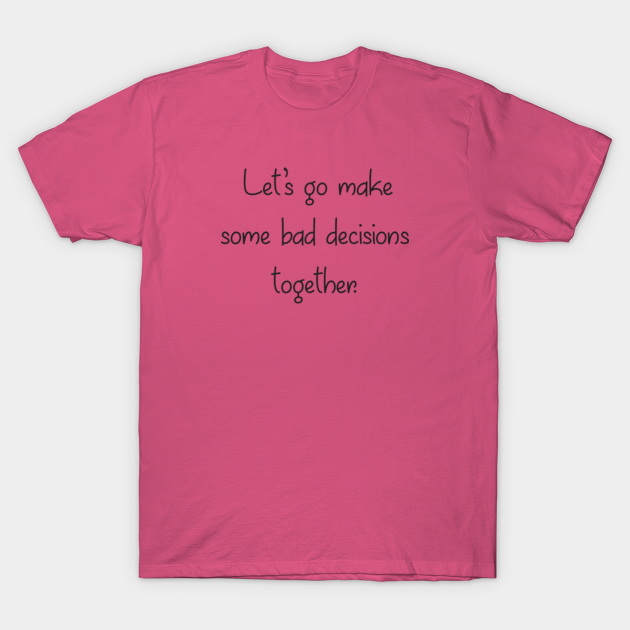 Let's go make some bad decisions together. - Bad Decisions - T-Shirt | TeePublic Let's go make some bad decisions together. - Bad Decisions - T-Shirt | TeePublic