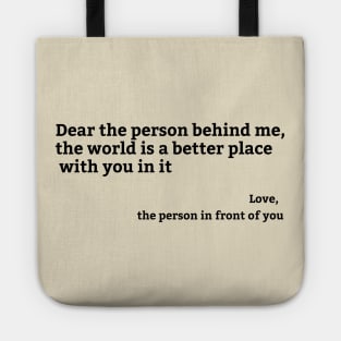 Dear Person Behind Me, the world is a better place with you in it Tote