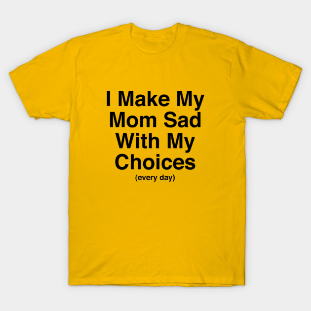 i make my mom sad with my choices every day i make my mom sad make a shrt
