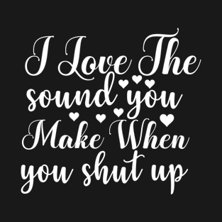 I Love the Sound You Make when You Shut Up - Sassy Sarcasm Sarcastic T-Shirt