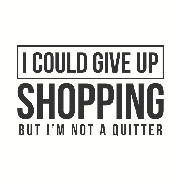 I Could Give Up Shopping But I'm Not A Quitter I Could Give Up