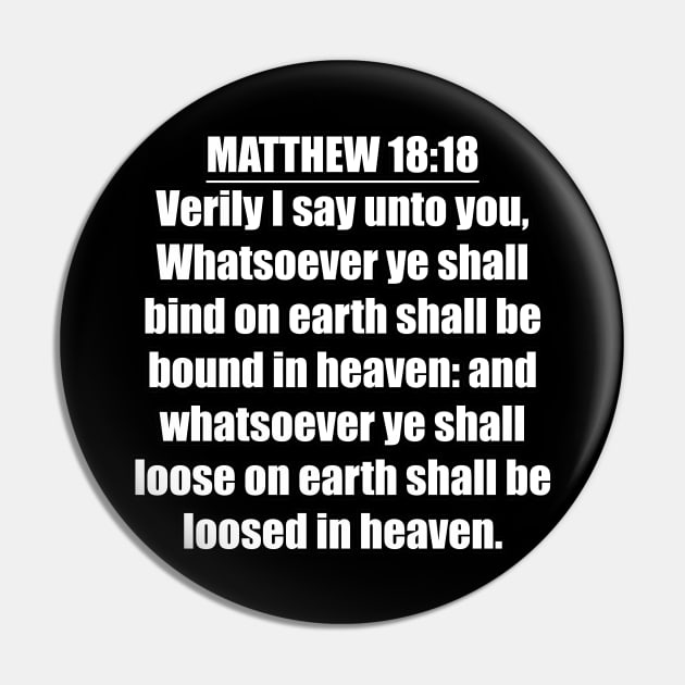 Matthew 18:18 " Verily I say unto you, Whatsoever ye shall bind on earth shall be bound in heaven: and whatsoever ye shall loose on earth shall be loosed in heaven. " King James Version (KJV) Pin by Holy Bible Verses