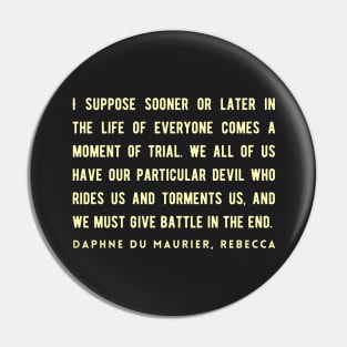 Daphne du Maurier  quote:  I suppose sooner or later in the life of everyone comes a moment of trial. We all of us have our particular devil who rides us and torments us, and we must give battle in the end. Pin