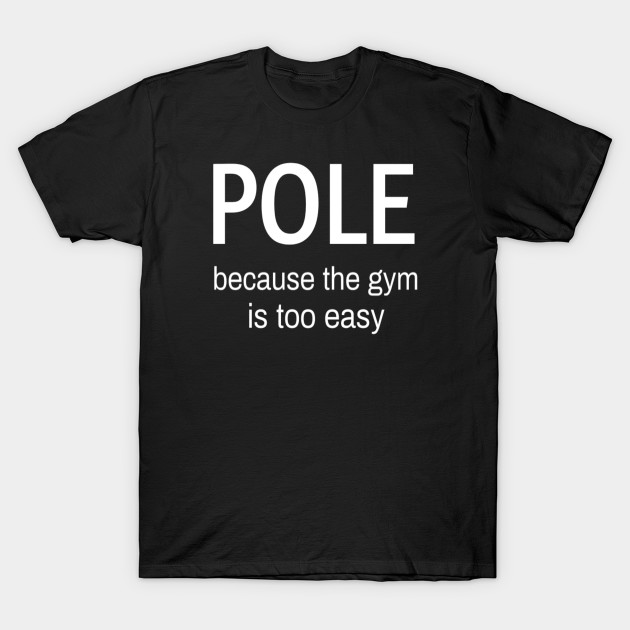 Pole Because The Gym Is Too Easy Pole Dance Wear Pole Dance Funny Pole Dance Gift For Pole Dancer Pole Dance T Shirt Teepublic
