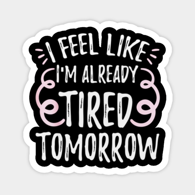 I Feel Like I M Already Tired Tomorrow Funny I Feel Like Im Already Tired Tomorrow Magnet Teepublic Au