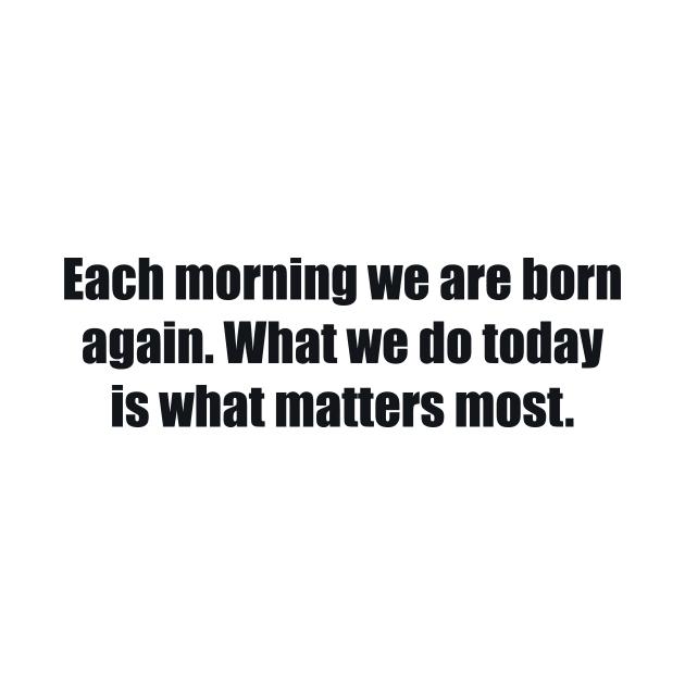 Each morning we are born again. What we do today is what matters most by BL4CK&WH1TE 