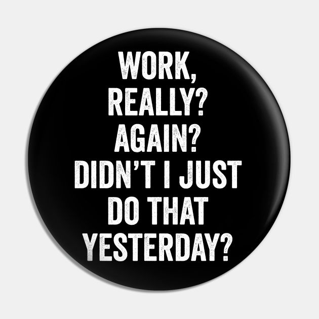 Work Really? Again? Didn't I Just Do That Yesterday? - Funny Office Quotes  - Pin | TeePublic