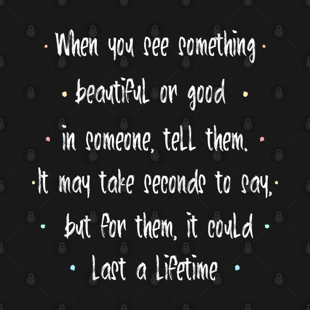 When you see something beautiful or good in someone, tell them. It may take seconds to say, but for them, it could last a lifetime | feel happy by FlyingWhale369