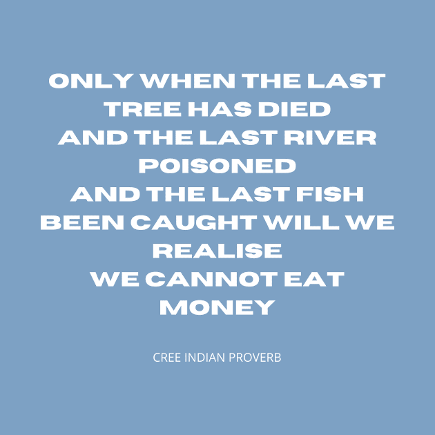 You cannot eat money. Only when the last tree has died, and the last river poisoned, and the last fish been caught will we realise we cannot eat money. by TheHappyLot