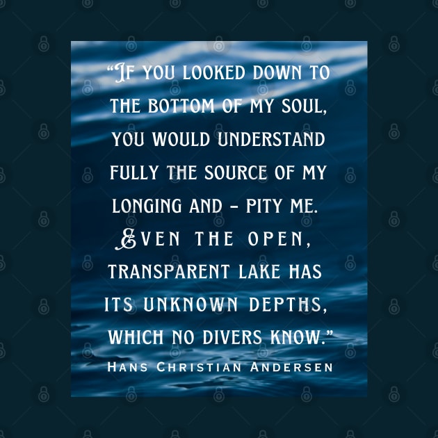 Hans Christian Andersen  quote: If you looked down to the bottom of my soul, you would understand fully the source of my longing and – pity me. Even the open, transparent lake has its unknown depths, which no divers know. by artbleed