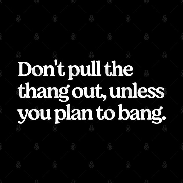 Don't pull the thang out, unless you plan to bang. by BodinStreet