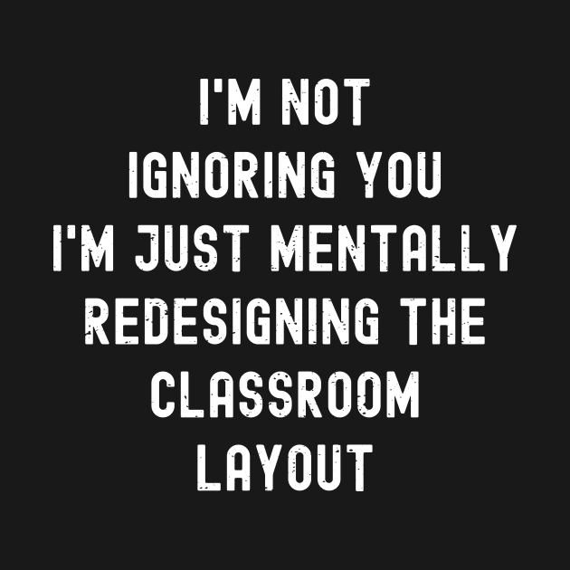 I'm not ignoring you I'm just mentally redesigning the classroom layout by trendynoize