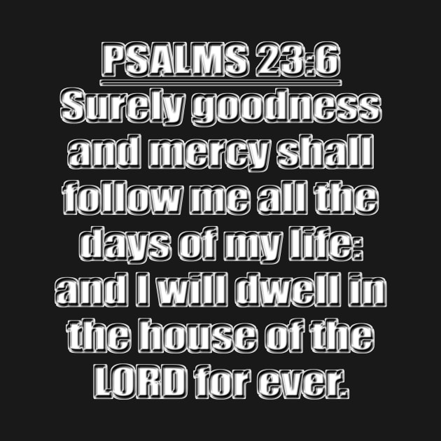 Psalms 23:6 "Surely goodness and mercy shall follow me all the days of my life: and I will dwell in the house of the LORD for ever." King James Version (KJV) Bible quote by Holy Bible Verses