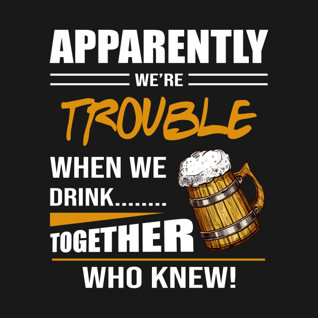 Beer Apparently We're Trouble When We Drink Together Who Knew by celestewilliey