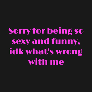 Sorry for being so sexy and funny, idk what's wrong with me T-Shirt