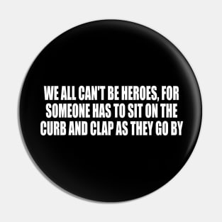 We all can't be heroes, for someone has to sit on the curb and clap as they go by Pin