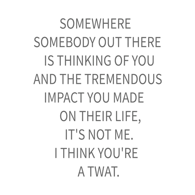 SOMEWHERE  SOMEBODY OUT THERE  IS THINKING OF YOU AND THE TREMENDOUS  IMPACT YOU MADE  ON THEIR LIFE, IT'S NOT ME. I THINK by idlamine