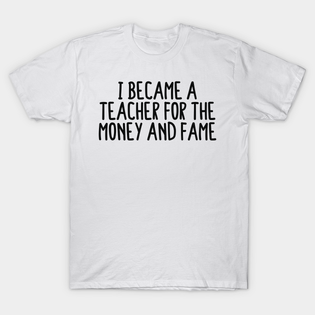 I Became A Teacher For The Money And The Fame - Teachers - T-Shirt