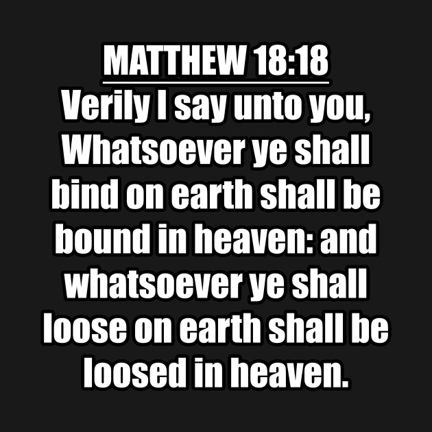 Matthew 18:18 " Verily I say unto you, Whatsoever ye shall bind on earth shall be bound in heaven: and whatsoever ye shall loose on earth shall be loosed in heaven. " King James Version (KJV) by Holy Bible Verses