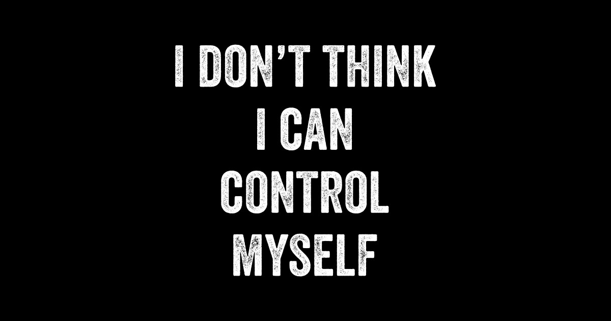 I Don't Think I Can Control Myself I Dont Think I Can Control Myself
