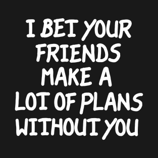 I Bet Your Friends Make a Lot of Plans Without You T-Shirt