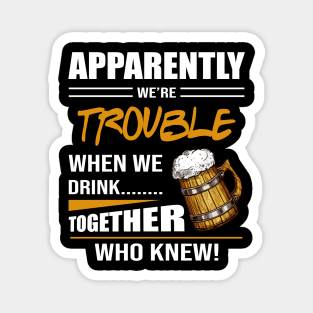 Beer Aparently We're Trouble When We Drink Together Who Knew Magnet