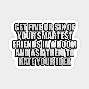 Get five or six of your smartest friends in a room and ask them to rate your idea Magnet