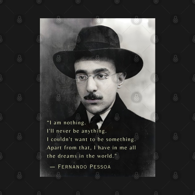 Fernando Pessoa  quote: I am nothing. I'll never be anything. I couldn't want to be something. Apart from that, I have in me all the dreams in the world. by artbleed